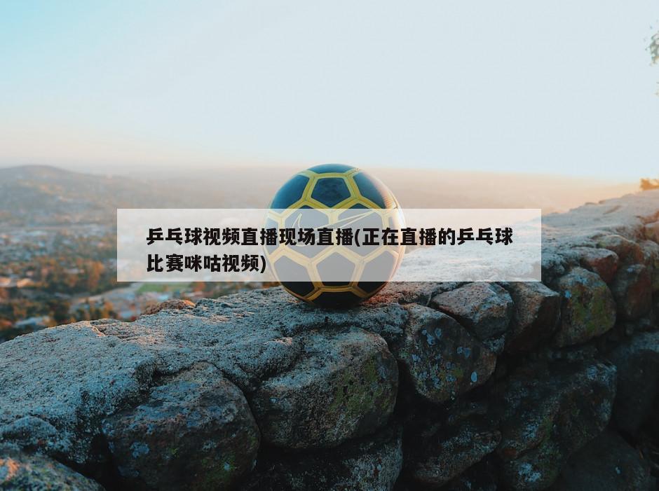 乒乓球视频直播现场直播(正在直播的乒乓球比赛咪咕视频)