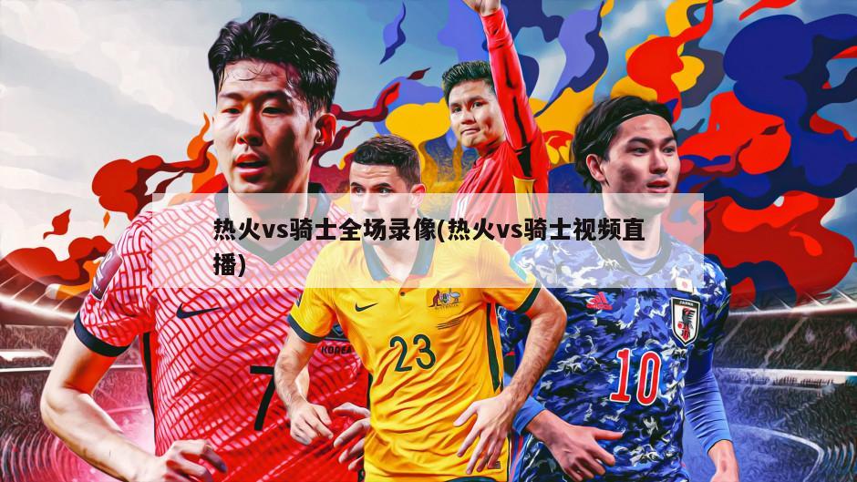 热火vs骑士全场录像(热火vs骑士视频直播)