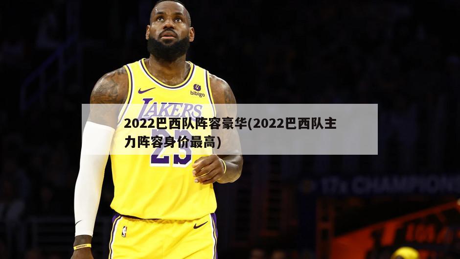 2022巴西队阵容豪华(2022巴西队主力阵容身价最高)