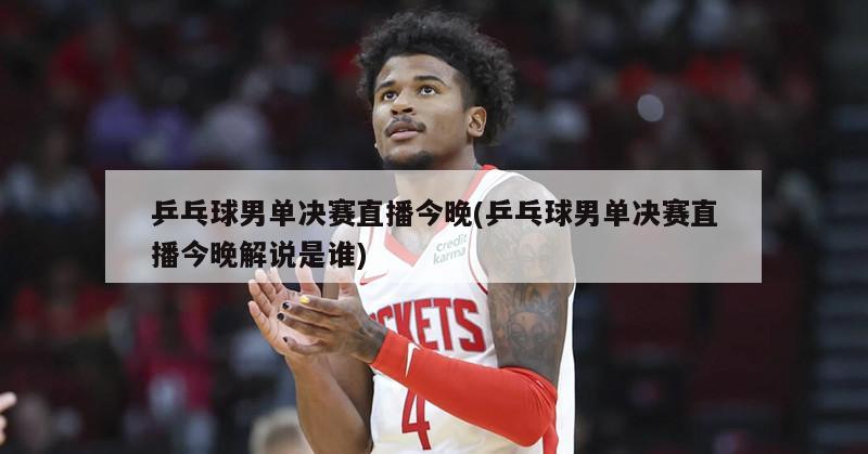 乒乓球男单决赛直播今晚(乒乓球男单决赛直播今晚解说是谁)
