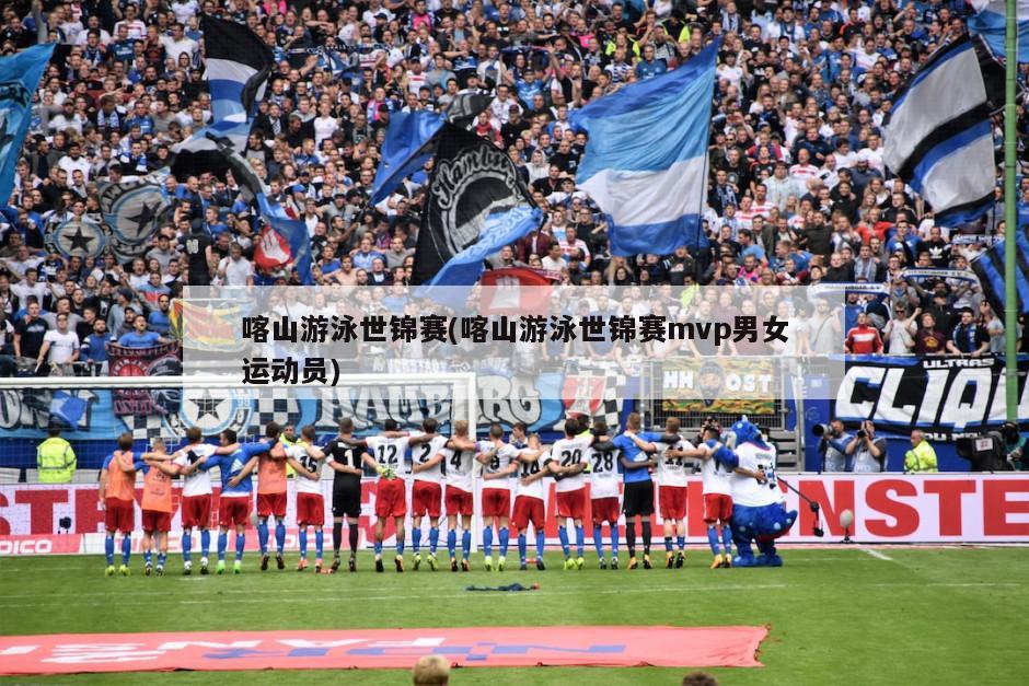喀山游泳世锦赛(喀山游泳世锦赛mvp男女运动员)