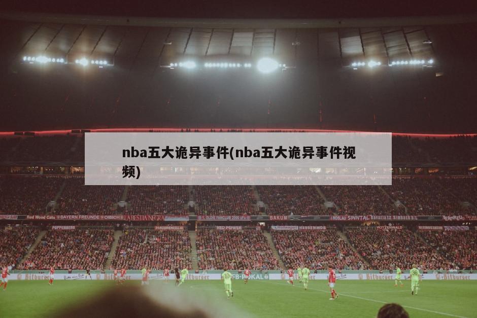 nba五大诡异事件(nba五大诡异事件视频)