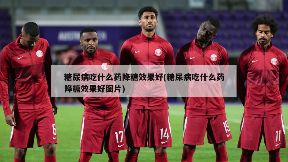 糖尿病吃什么药降糖效果好(糖尿病吃什么药降糖效果好图片)