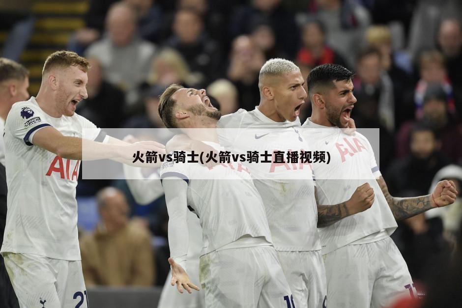 火箭vs骑士(火箭vs骑士直播视频)