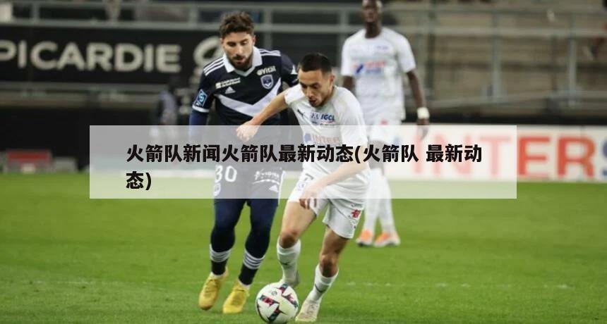 火箭队新闻火箭队最新动态(火箭队 最新动态)