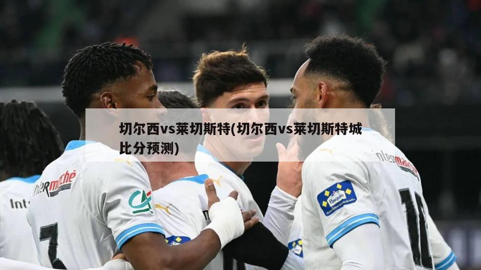 切尔西vs莱切斯特(切尔西vs莱切斯特城比分预测)