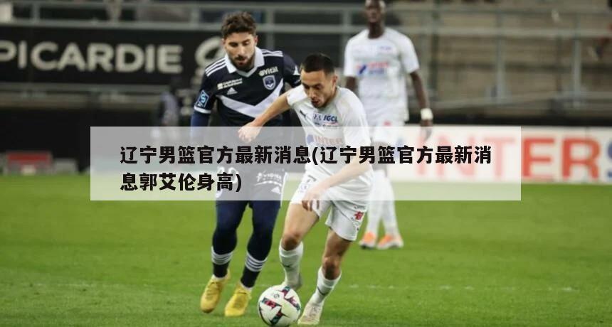 辽宁男篮官方最新消息(辽宁男篮官方最新消息郭艾伦身高)