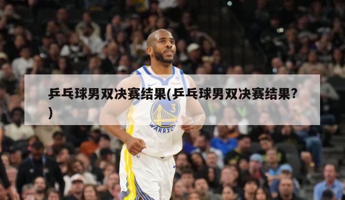 乒乓球男双决赛结果(乒乓球男双决赛结果?)