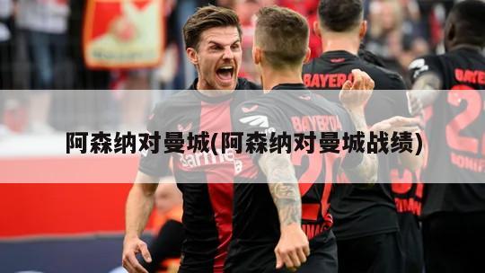 阿森纳对曼城(阿森纳对曼城战绩)
