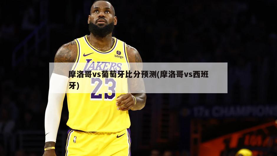 摩洛哥vs葡萄牙比分预测(摩洛哥vs西班牙)