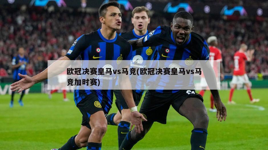 欧冠决赛皇马vs马竞(欧冠决赛皇马vs马竞加时赛)