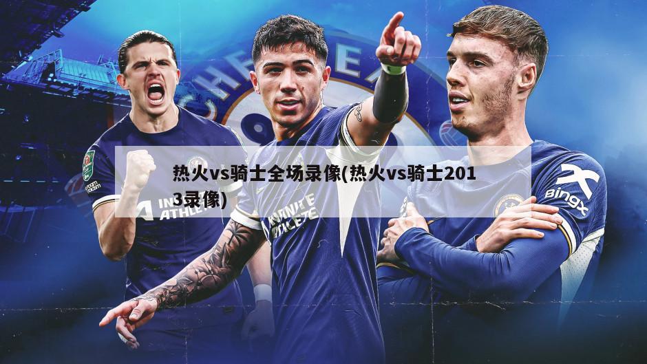 热火vs骑士全场录像(热火vs骑士2013录像)