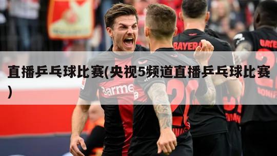 直播乒乓球比赛(央视5频道直播乒乓球比赛)