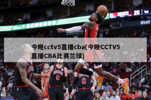 今晚cctv5直播cba(今晚CCTV5直播CBA比赛兰球)