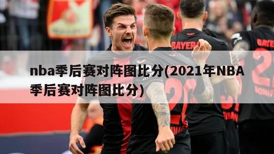 nba季后赛对阵图比分(2021年NBA季后赛对阵图比分)