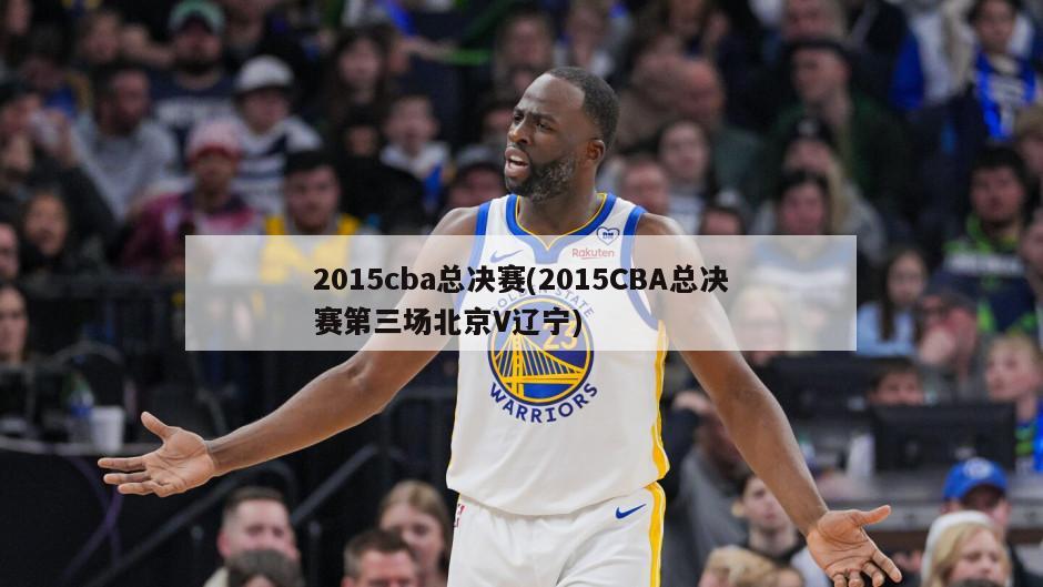 2015cba总决赛(2015CBA总决赛第三场北京V辽宁)