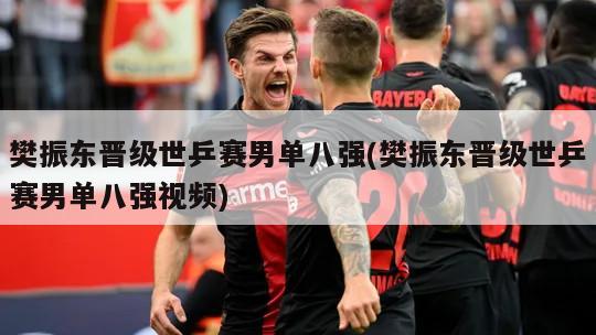 樊振东晋级世乒赛男单八强(樊振东晋级世乒赛男单八强视频)