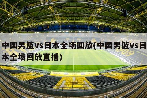 中国男篮vs日本全场回放(中国男篮vs日本全场回放直播)