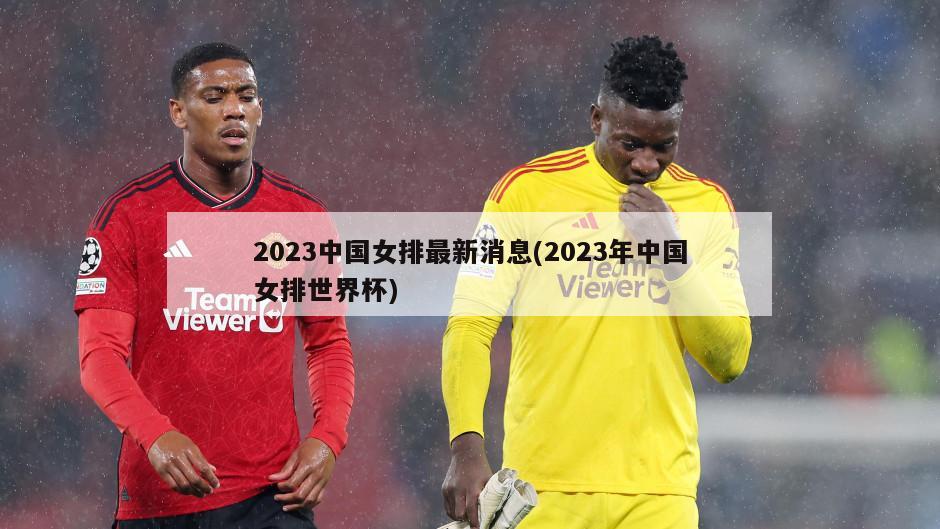 2023中国女排最新消息(2023年中国女排世界杯)