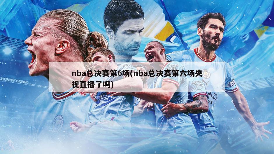 nba总决赛第6场(nba总决赛第六场央视直播了吗)