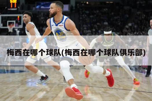 梅西在哪个球队(梅西在哪个球队俱乐部)