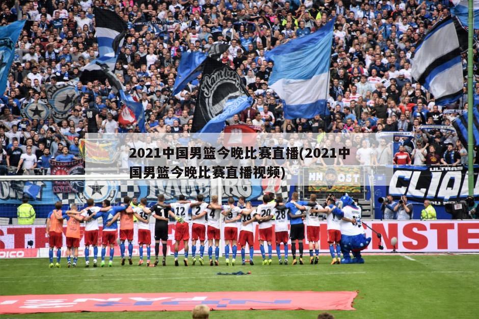 2021中国男篮今晚比赛直播(2021中国男篮今晚比赛直播视频)