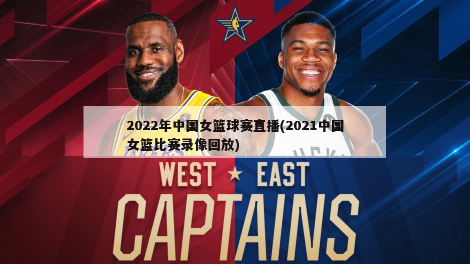 2022年中国女篮球赛直播(2021中国女篮比赛录像回放)