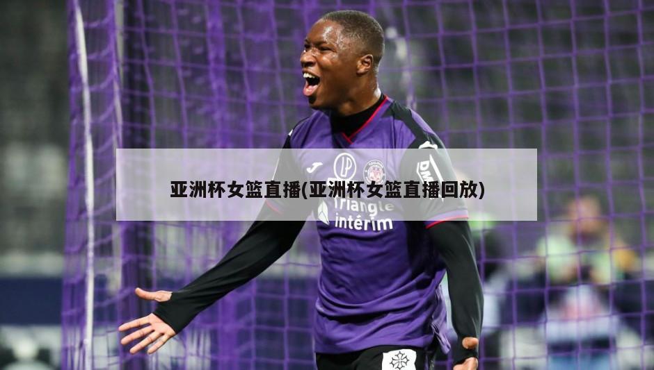 亚洲杯女篮直播(亚洲杯女篮直播回放)