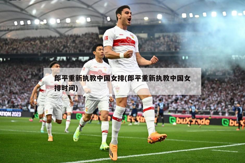 郎平重新执教中国女排(郎平重新执教中国女排时间)