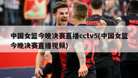 中国女篮今晚决赛直播cctv5(中国女篮今晚决赛直播视频)