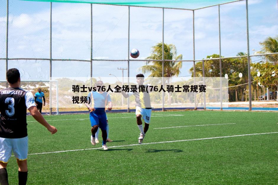 骑士vs76人全场录像(76人骑士常规赛视频)