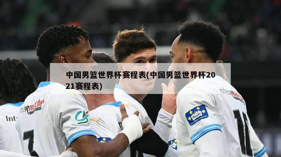 中国男篮世界杯赛程表(中国男篮世界杯2021赛程表)