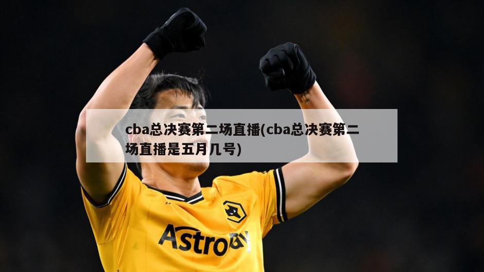 cba总决赛第二场直播(cba总决赛第二场直播是五月几号)