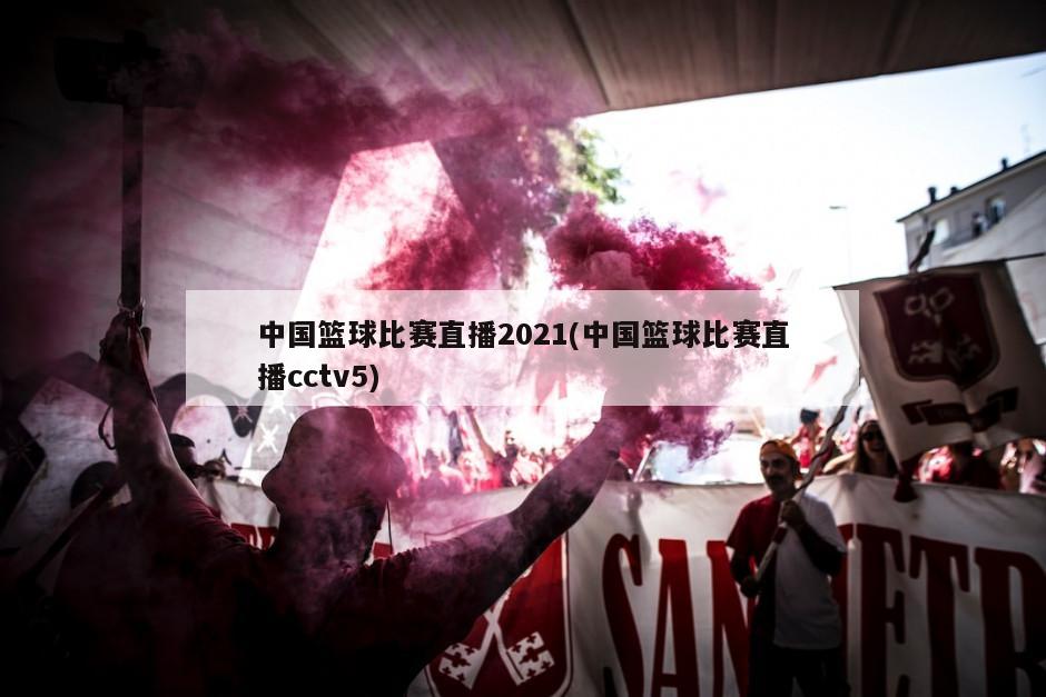 中国篮球比赛直播2021(中国篮球比赛直播cctv5)