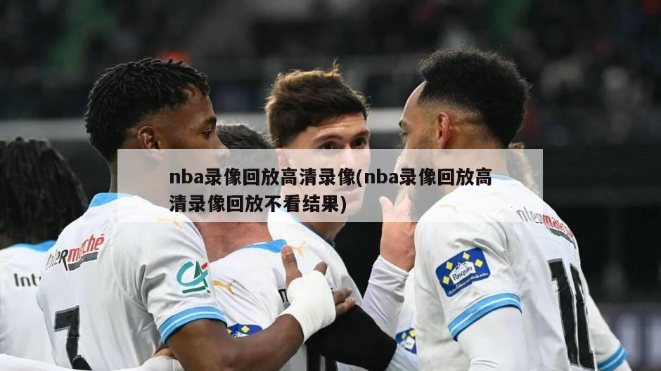nba录像回放高清录像(nba录像回放高清录像回放不看结果)