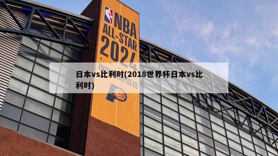日本vs比利时(2018世界杯日本vs比利时)