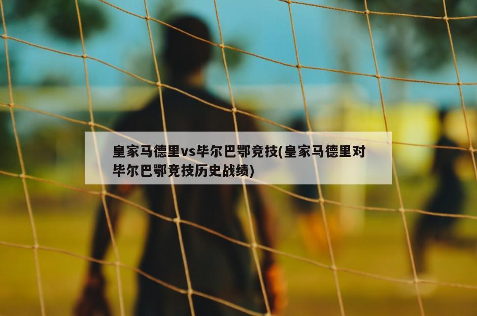 皇家马德里vs毕尔巴鄂竞技(皇家马德里对毕尔巴鄂竞技历史战绩)