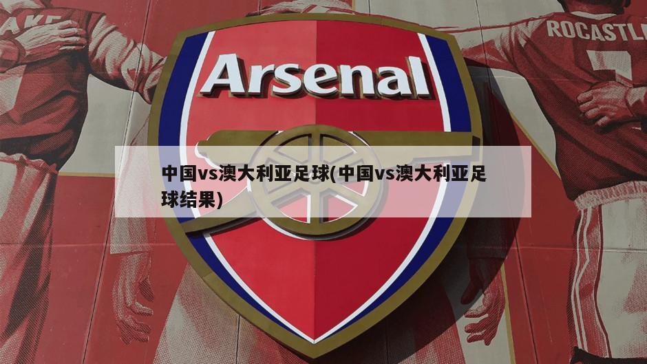 中国vs澳大利亚足球(中国vs澳大利亚足球结果)