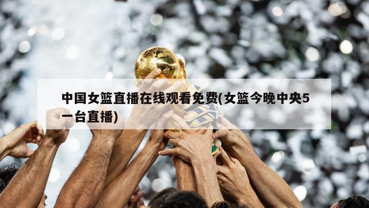 中国女篮直播在线观看免费(女篮今晚中央5一台直播)