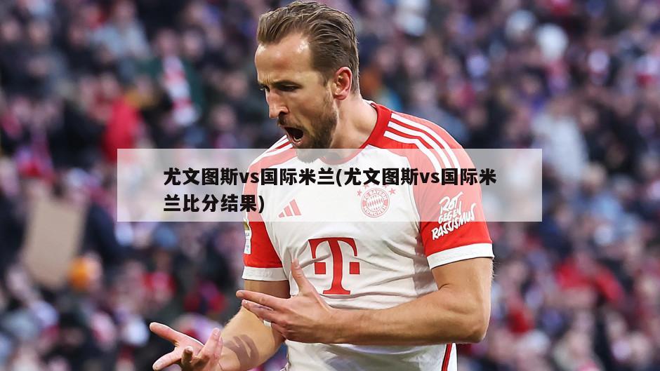 尤文图斯vs国际米兰(尤文图斯vs国际米兰比分结果)
