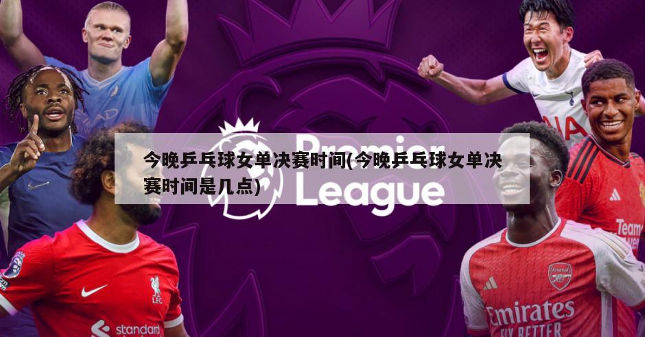 今晚乒乓球女单决赛时间(今晚乒乓球女单决赛时间是几点)