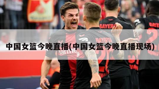 中国女篮今晚直播(中国女篮今晚直播现场)
