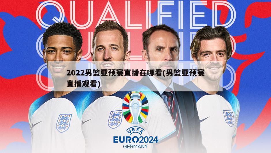 2022男篮亚预赛直播在哪看(男篮亚预赛直播观看)