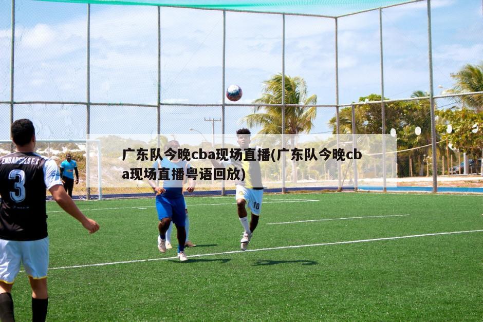 广东队今晚cba现场直播(广东队今晚cba现场直播粤语回放)