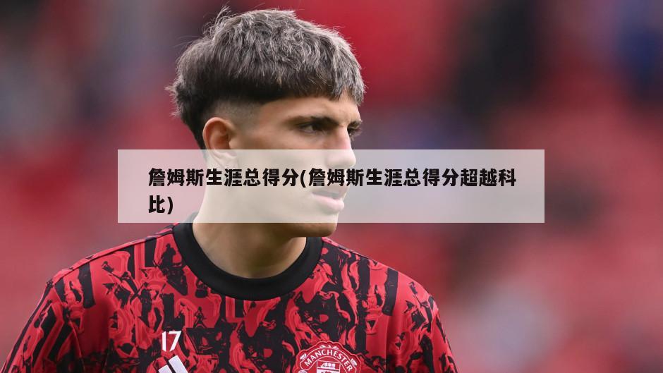 詹姆斯生涯总得分(詹姆斯生涯总得分超越科比)