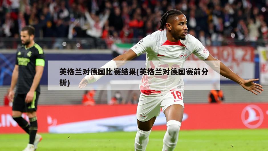 英格兰对德国比赛结果(英格兰对德国赛前分析)