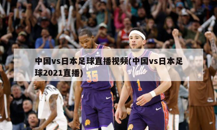 中国vs日本足球直播视频(中国vs日本足球2021直播)