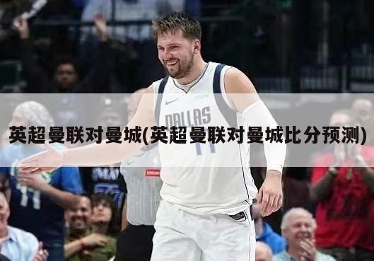 英超曼联对曼城(英超曼联对曼城比分预测)