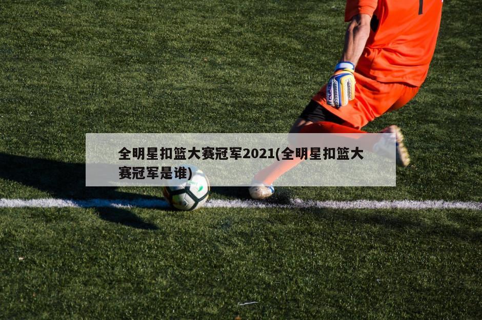 全明星扣篮大赛冠军2021(全明星扣篮大赛冠军是谁)