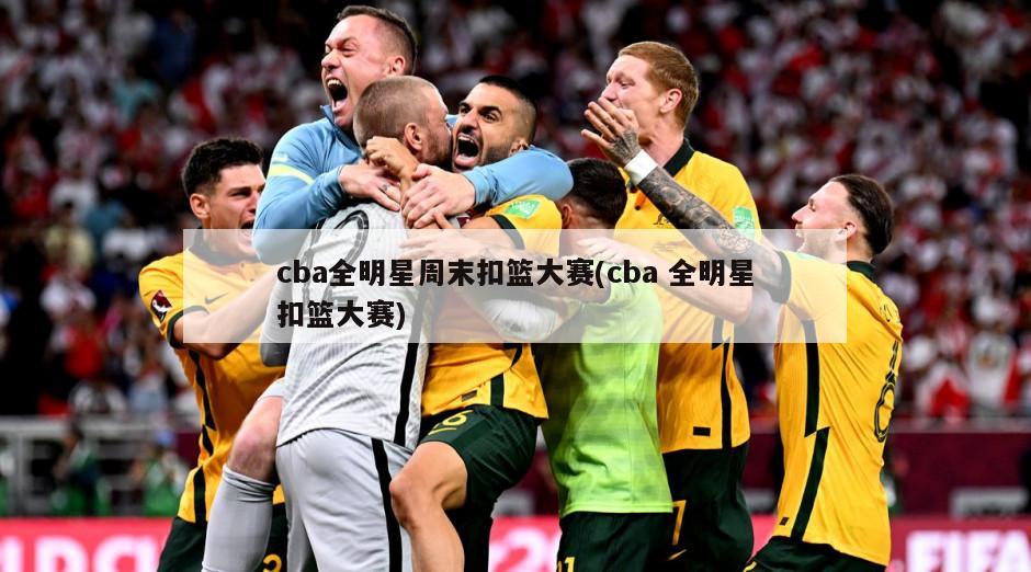 cba全明星周末扣篮大赛(cba 全明星扣篮大赛)
